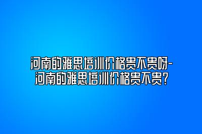 河南的雅思培训价格贵不贵呀-河南的雅思培训价格贵不贵？