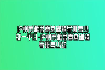 泸州市雅思零基础辅导班多少钱一个月-泸州市雅思零基础辅导班多少钱