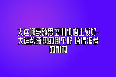 大连哪家雅思培训机构比较好-大连教雅思的哪个好 值得推荐的机构