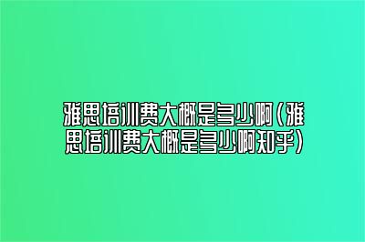 雅思培训费大概是多少啊(雅思培训费大概是多少啊知乎)