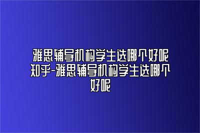 雅思辅导机构学生选哪个好呢知乎-雅思辅导机构学生选哪个好呢