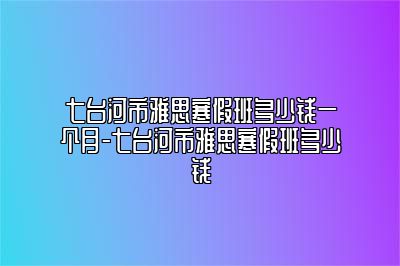 七台河市雅思寒假班多少钱一个月-七台河市雅思寒假班多少钱