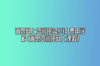 雅思网上培训班多少钱 费用详解(雅思培训班网上课程)