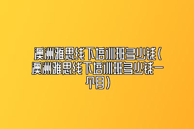 澳洲雅思线下培训班多少钱(澳洲雅思线下培训班多少钱一个月)