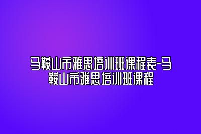 马鞍山市雅思培训班课程表-马鞍山市雅思培训班课程