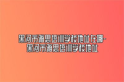 黑河市雅思培训学校地址在哪-黑河市雅思培训学校地址