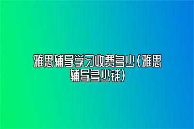 雅思辅导学习收费多少(雅思辅导多少钱)