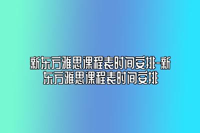 新东方雅思课程表时间安排-新东方雅思课程表时间安排