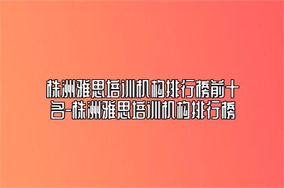 株洲雅思培训机构排行榜前十名-株洲雅思培训机构排行榜