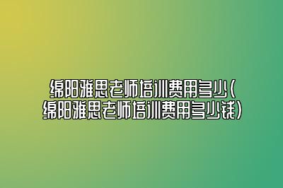 绵阳雅思老师培训费用多少(绵阳雅思老师培训费用多少钱)