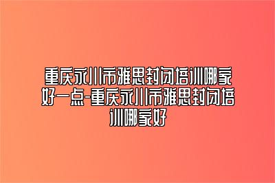 重庆永川市雅思封闭培训哪家好一点-重庆永川市雅思封闭培训哪家好