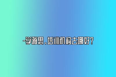 -学雅思，培训机构去哪好？