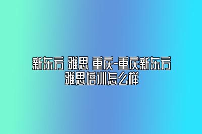 新东方 雅思 重庆-重庆新东方雅思培训怎么样