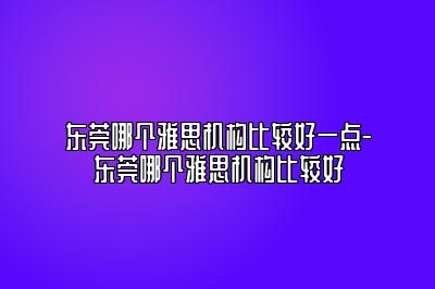 东莞哪个雅思机构比较好一点-东莞哪个雅思机构比较好