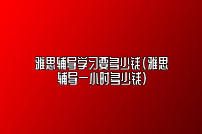 雅思辅导学习要多少钱(雅思辅导一小时多少钱)