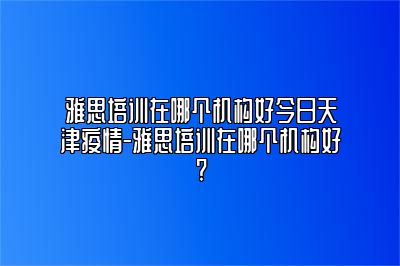 雅思培训在哪个机构好今日天津疫情-雅思培训在哪个机构好?