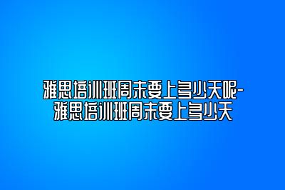 雅思培训班周末要上多少天呢-雅思培训班周末要上多少天