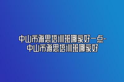 中山市雅思培训班哪家好一点-中山市雅思培训班哪家好