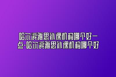 哈尔滨雅思补课机构哪个好一点-哈尔滨雅思补课机构哪个好