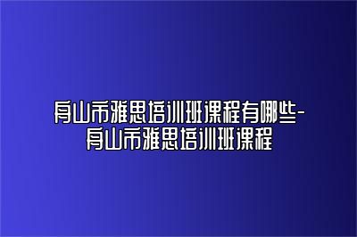 舟山市雅思培训班课程有哪些-舟山市雅思培训班课程