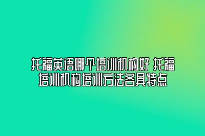 托福英语哪个培训机构好 托福培训机构培训方法各具特点