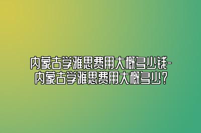 内蒙古学雅思费用大概多少钱-内蒙古学雅思费用大概多少？