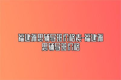 福建雅思辅导班价格表-福建雅思辅导班价格