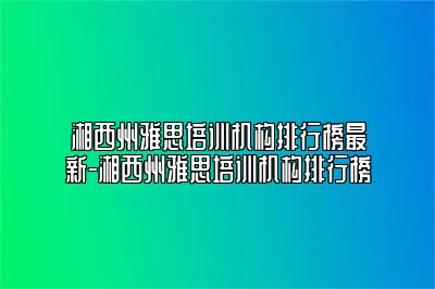 湘西州雅思培训机构排行榜最新-湘西州雅思培训机构排行榜