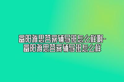 富阳雅思答案辅导班怎么样啊-富阳雅思答案辅导班怎么样