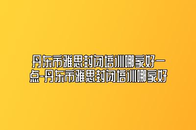 丹东市雅思封闭培训哪家好一点-丹东市雅思封闭培训哪家好