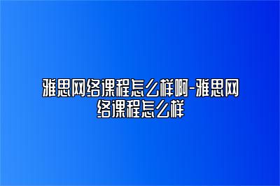 雅思网络课程怎么样啊-雅思网络课程怎么样