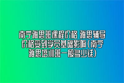 南宁雅思班课程价格 雅思辅导价格受到学员基础影响(南宁雅思培训班一般多少钱)