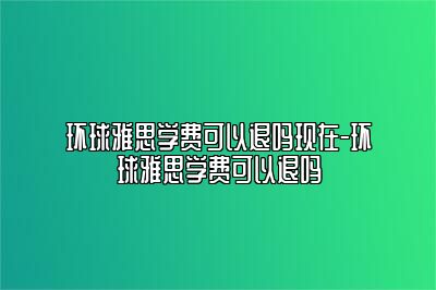 环球雅思学费可以退吗现在-环球雅思学费可以退吗
