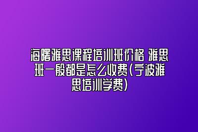 海曙雅思课程培训班价格 雅思班一般都是怎么收费(宁波雅思培训学费)