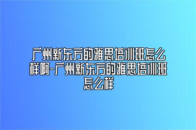 广州新东方的雅思培训班怎么样啊-广州新东方的雅思培训班怎么样