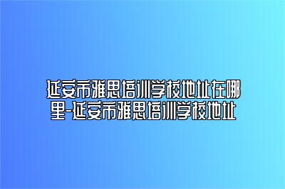 延安市雅思培训学校地址在哪里-延安市雅思培训学校地址