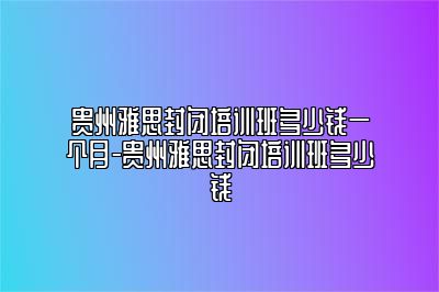 贵州雅思封闭培训班多少钱一个月-贵州雅思封闭培训班多少钱
