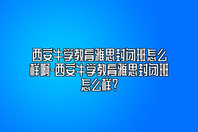 西安牛学教育雅思封闭班怎么样啊-西安牛学教育雅思封闭班怎么样？