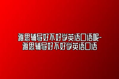 雅思辅导好不好学英语口语呢-雅思辅导好不好学英语口语