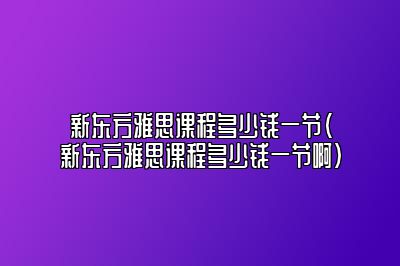 新东方雅思课程多少钱一节(新东方雅思课程多少钱一节啊)