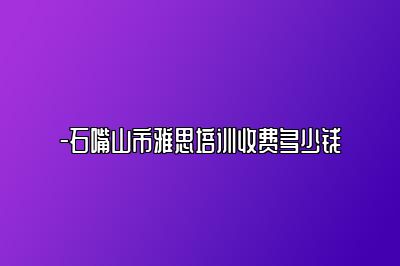 -石嘴山市雅思培训收费多少钱