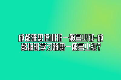 成都雅思培训班一般多少钱-成都报班学习雅思一般多少钱？