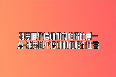 雅思哪个培训机构性价比高一点-雅思哪个培训机构性价比高
