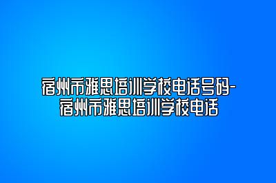 宿州市雅思培训学校电话号码-宿州市雅思培训学校电话