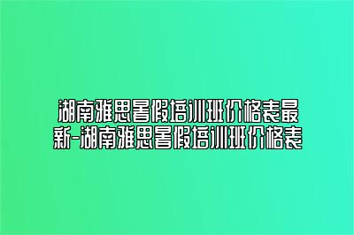 湖南雅思暑假培训班价格表最新-湖南雅思暑假培训班价格表