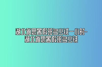 湖北雅思暑假班多少钱一小时-湖北雅思暑假班多少钱