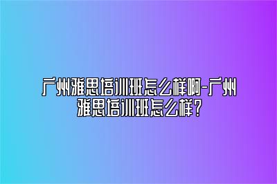 广州雅思培训班怎么样啊-广州雅思培训班怎么样？