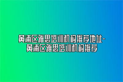 黄浦区雅思培训机构推荐地址-黄浦区雅思培训机构推荐