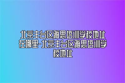 北京丰台区雅思培训学校地址在哪里-北京丰台区雅思培训学校地址
