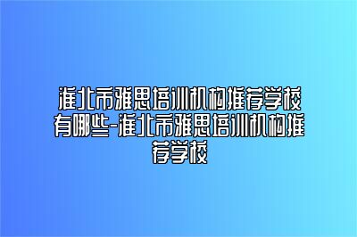 淮北市雅思培训机构推荐学校有哪些-淮北市雅思培训机构推荐学校